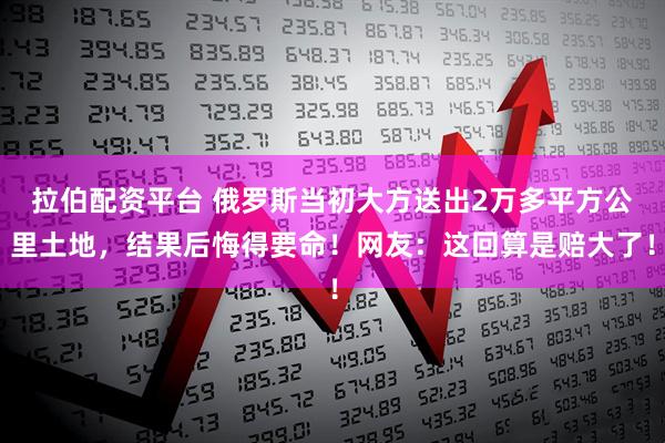 拉伯配资平台 俄罗斯当初大方送出2万多平方公里土地，结果后悔得要命！网友：这回算是赔大了！