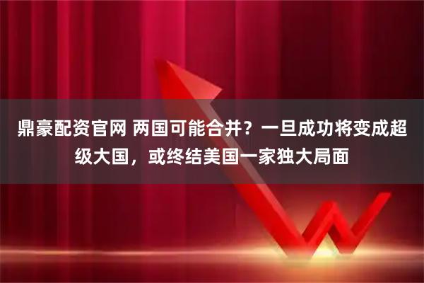 鼎豪配资官网 两国可能合并？一旦成功将变成超级大国，或终结美国一家独大局面