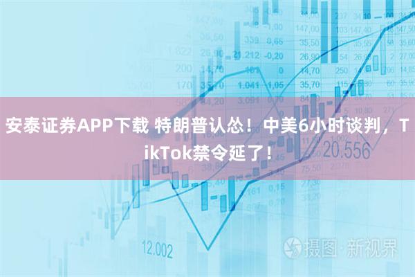 安泰证券APP下载 特朗普认怂！中美6小时谈判，TikTok禁令延了！