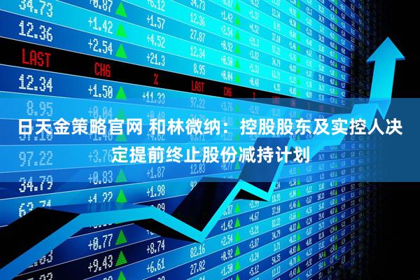 日天金策略官网 和林微纳：控股股东及实控人决定提前终止股份减持计划