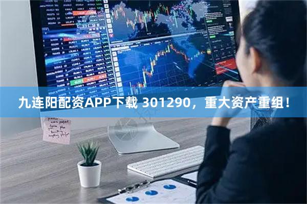 九连阳配资APP下载 301290，重大资产重组！