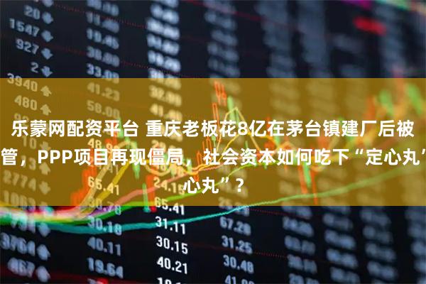 乐蒙网配资平台 重庆老板花8亿在茅台镇建厂后被接管，PPP项目再现僵局，社会资本如何吃下“定心丸”？