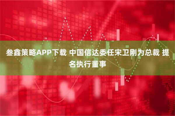 叁鑫策略APP下载 中国信达委任宋卫刚为总裁 提名执行董事
