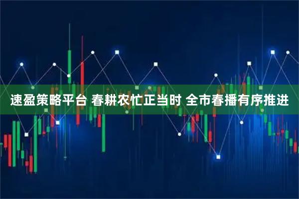 速盈策略平台 春耕农忙正当时 全市春播有序推进