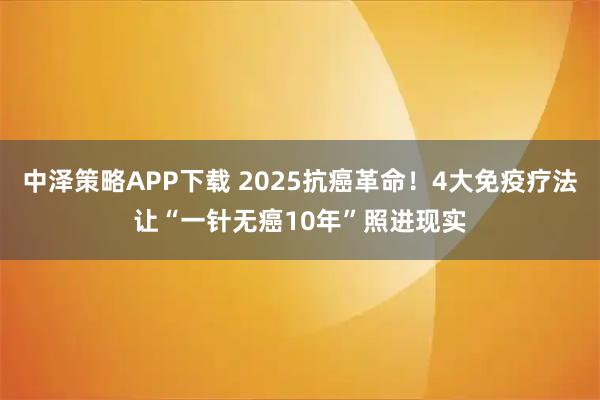 中泽策略APP下载 2025抗癌革命！4大免疫疗法让“一针无癌10年”照进现实