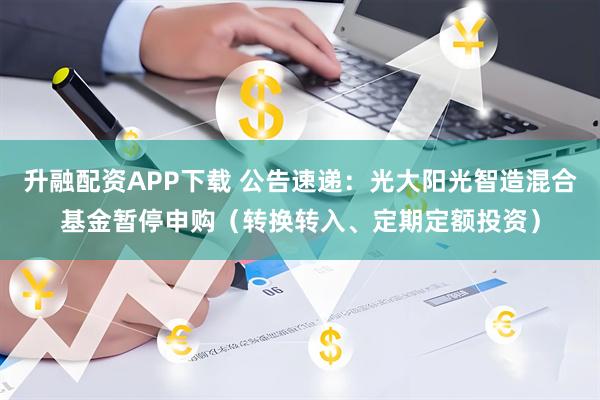升融配资APP下载 公告速递：光大阳光智造混合基金暂停申购（转换转入、定期定额投资）