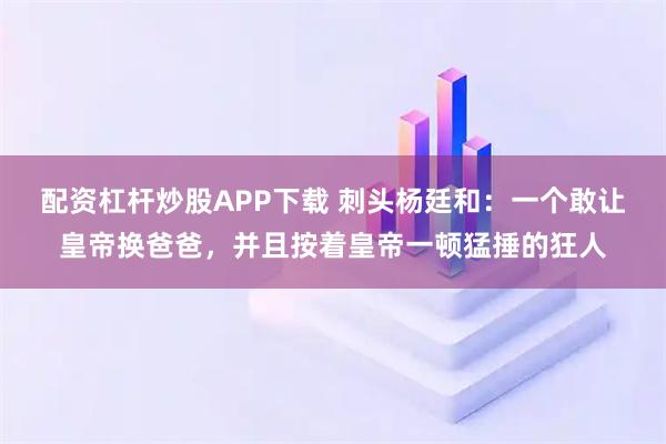 配资杠杆炒股APP下载 刺头杨廷和：一个敢让皇帝换爸爸，并且按着皇帝一顿猛捶的狂人