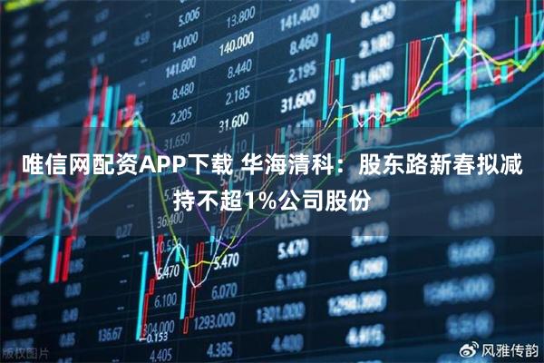 唯信网配资APP下载 华海清科：股东路新春拟减持不超1%公司股份