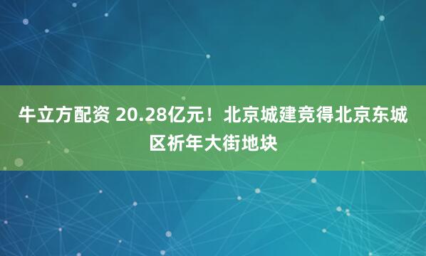 牛立方配资 20.28亿元！北京城建竞得北京东城区祈年大街地块