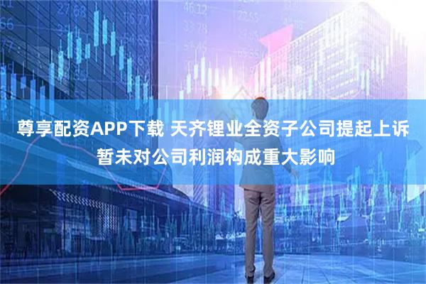 尊享配资APP下载 天齐锂业全资子公司提起上诉 暂未对公司利润构成重大影响