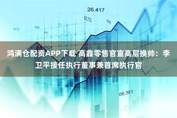 鸿满仓配资APP下载 高鑫零售官宣高层换帅：李卫平接任执行董事兼首席执行官