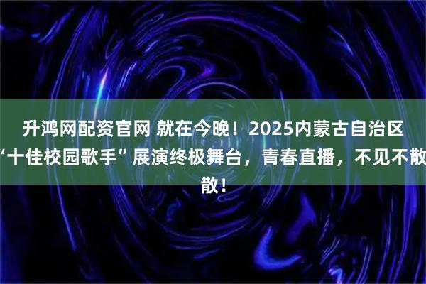 升鸿网配资官网 就在今晚！2025内蒙古自治区“十佳校园歌手”展演终极舞台，青春直播，不见不散！