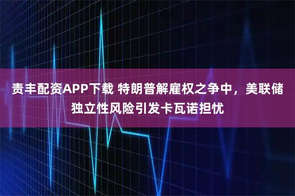 责丰配资APP下载 特朗普解雇权之争中，美联储独立性风险引发卡瓦诺担忧