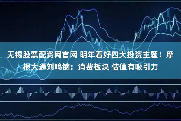 无锡股票配资网官网 明年看好四大投资主题！摩根大通刘鸣镝：消费板块 估值有吸引力