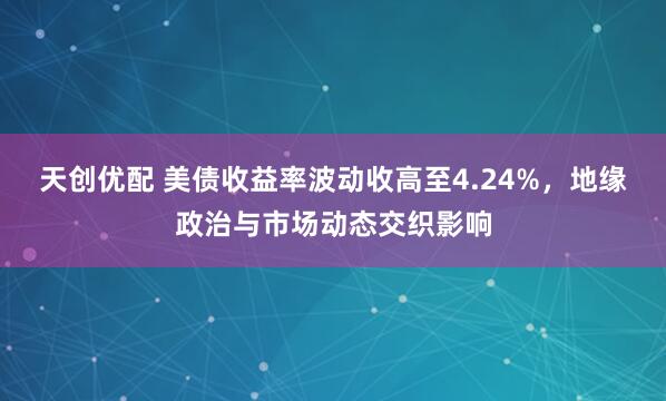 天创优配 美债收益率波动收高至4.24%，地缘政治与市场动态交织影响