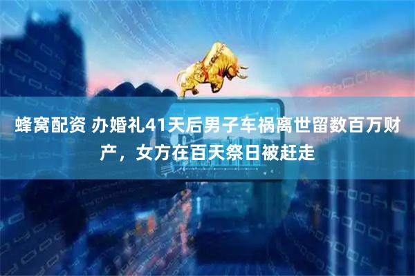 蜂窝配资 办婚礼41天后男子车祸离世留数百万财产，女方在百天祭日被赶走